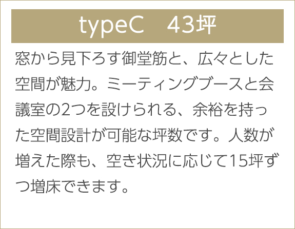 typeC　43坪　窓から見下ろす御堂筋と、広々とした空間が魅力。ミーティングブースと会議室の2つを設けられる、余裕を持った空間設計が可能な坪数です。人数が増えた際も、空き状況に応じて15坪ずつ増床できます。